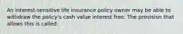 An interest-sensitive life insurance policy owner may be able to withdraw the policy's cash value interest free. The provision that allows this is called: