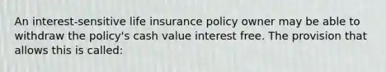 An interest-sensitive life insurance policy owner may be able to withdraw the policy's cash value interest free. The provision that allows this is called: