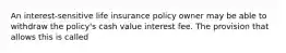 An interest-sensitive life insurance policy owner may be able to withdraw the policy's cash value interest fee. The provision that allows this is called