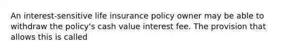 An interest-sensitive life insurance policy owner may be able to withdraw the policy's cash value interest fee. The provision that allows this is called