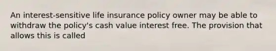 An interest-sensitive life insurance policy owner may be able to withdraw the policy's cash value interest free. The provision that allows this is called