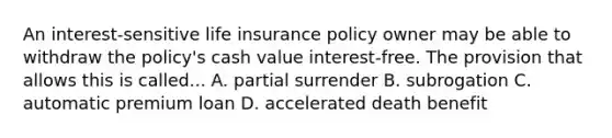 An interest-sensitive life insurance policy owner may be able to withdraw the policy's cash value interest-free. The provision that allows this is called... A. partial surrender B. subrogation C. automatic premium loan D. accelerated death benefit