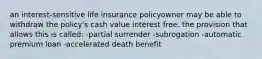 an interest-sensitive life insurance policyowner may be able to withdraw the policy's cash value interest free. the provision that allows this is called: -partial surrender -subrogation -automatic premium loan -accelerated death benefit