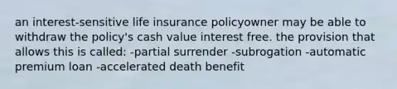 an interest-sensitive life insurance policyowner may be able to withdraw the policy's cash value interest free. the provision that allows this is called: -partial surrender -subrogation -automatic premium loan -accelerated death benefit