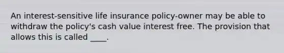 An interest-sensitive life insurance policy-owner may be able to withdraw the policy's cash value interest free. The provision that allows this is called ____.