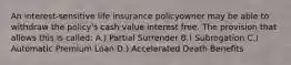 An interest-sensitive life insurance policyowner may be able to withdraw the policy's cash value interest free. The provision that allows this is called: A.) Partial Surrender B.) Subrogation C.) Automatic Premium Loan D.) Accelerated Death Benefits