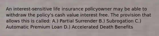 An interest-sensitive life insurance policyowner may be able to withdraw the policy's cash value interest free. The provision that allows this is called: A.) Partial Surrender B.) Subrogation C.) Automatic Premium Loan D.) Accelerated Death Benefits