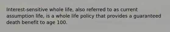 Interest-sensitive whole life, also referred to as current assumption life, is a whole life policy that provides a guaranteed death benefit to age 100.