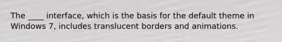 The ____ interface, which is the basis for the default theme in Windows 7, includes translucent borders and animations.