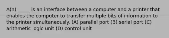 A(n) _____ is an interface between a computer and a printer that enables the computer to transfer multiple bits of information to the printer simultaneously. (A) parallel port (B) serial port (C) arithmetic logic unit (D) control unit