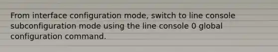 From interface configuration mode, switch to line console subconfiguration mode using the line console 0 global configuration command.