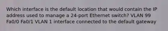 Which interface is the default location that would contain the IP address used to manage a 24-port Ethernet switch? VLAN 99 Fa0/0 Fa0/1 VLAN 1 interface connected to the default gateway