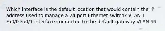 Which interface is the default location that would contain the IP address used to manage a 24-port Ethernet switch? VLAN 1 Fa0/0 Fa0/1 interface connected to the default gateway VLAN 99