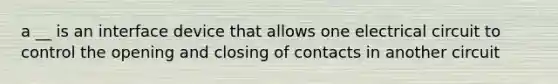 a __ is an interface device that allows one electrical circuit to control the opening and closing of contacts in another circuit