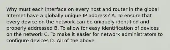 Why must each interface on every host and router in the global Internet have a globally unique IP address? A. To ensure that every device on the network can be uniquely identified and properly addressed B. To allow for easy identification of devices on the network C. To make it easier for network administrators to configure devices D. All of the above