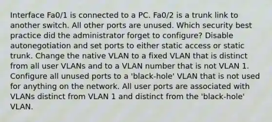 Interface Fa0/1 is connected to a PC. Fa0/2 is a trunk link to another switch. All other ports are unused. Which security best practice did the administrator forget to configure? Disable autonegotiation and set ports to either static access or static trunk. Change the native VLAN to a fixed VLAN that is distinct from all user VLANs and to a VLAN number that is not VLAN 1. Configure all unused ports to a 'black-hole' VLAN that is not used for anything on the network. All user ports are associated with VLANs distinct from VLAN 1 and distinct from the 'black-hole' VLAN.