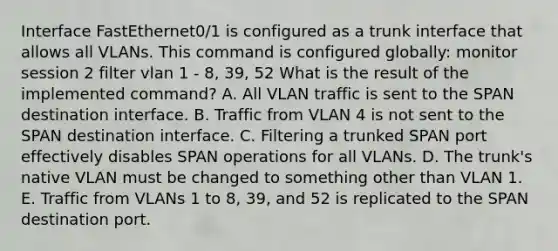 Interface FastEthernet0/1 is configured as a trunk interface that allows all VLANs. This command is configured globally: monitor session 2 filter vlan 1 - 8, 39, 52 What is the result of the implemented command? A. All VLAN traffic is sent to the SPAN destination interface. B. Traffic from VLAN 4 is not sent to the SPAN destination interface. C. Filtering a trunked SPAN port effectively disables SPAN operations for all VLANs. D. The trunk's native VLAN must be changed to something other than VLAN 1. E. Traffic from VLANs 1 to 8, 39, and 52 is replicated to the SPAN destination port.