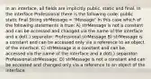 In an interface, all fields are implicitly public, static and final. In the interface Professional there is the following code: public static final String strMessage = "Message" In this case which of the following statements is true: A) strMessage is not a constant and can be accessed and changed via the name of the interface and a dot(.) separator: Professional.strMessage B) strMessage is a constant and can be accessed only via a reference to an object of the interface. C) strMessage is a constant and can be accessed via the name of the interface and a dot(.) separator: Professional.strMessage. D) strMessage is not a constant and can be accessed and changed only via a reference to an object of the interface.