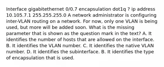 Interface gigabitethernet 0/0.7 encapsulation dot1q ? ip address 10.105.7.1 255.255.255.0 A network administrator is configuring inter-VLAN routing on a network. For now, only one VLAN is being used, but more will be added soon. What is the missing parameter that is shown as the question mark in the text? A. It identifies the number of hosts that are allowed on the interface. B. It identifies the VLAN number. C. It identifies the native VLAN number. D. It identifies the subinterface. B. It identifies the type of encapsulation that is used.