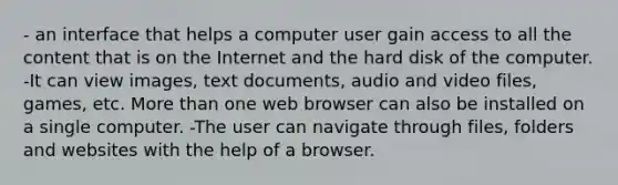 - an interface that helps a computer user gain access to all the content that is on the Internet and the hard disk of the computer. -It can view images, text documents, audio and video files, games, etc. More than one web browser can also be installed on a single computer. -The user can navigate through files, folders and websites with the help of a browser.