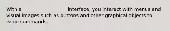 With a __________________ interface, you interact with menus and visual images such as buttons and other graphical objects to issue commands.