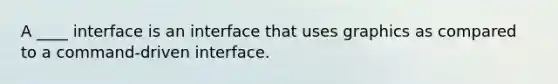 A ____ interface is an interface that uses graphics as compared to a command-driven interface.