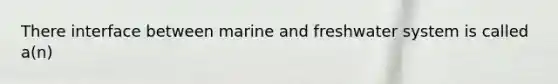 There interface between marine and freshwater system is called a(n)