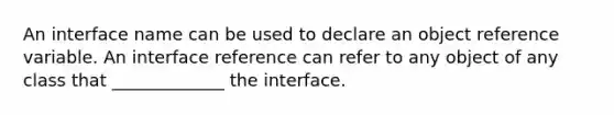 An interface name can be used to declare an object reference variable. An interface reference can refer to any object of any class that _____________ the interface.