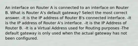 An interface on Router A is connected to an interface on Router B. What is Router A's default gateway? Select the most correct answer. -It is the IP address of Router B's connected interface. -It is the IP address of Router A's interface. -It is the IP Address of Router B. -It is a Virtual Address used for Routing purposes -The default gateway is only used when the actual gateway has not been configured.