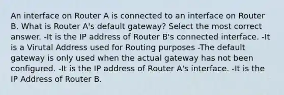 An interface on Router A is connected to an interface on Router B. What is Router A's default gateway? Select the most correct answer. -It is the IP address of Router B's connected interface. -It is a Virutal Address used for Routing purposes -The default gateway is only used when the actual gateway has not been configured. -It is the IP address of Router A's interface. -It is the IP Address of Router B.