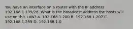 You have an interface on a router with the IP address 192.168.1.199/28. What is the broadcast address the hosts will use on this LAN? A. 192.168.1.200 B. 192.168.1.207 C. 192.168.1.255 D. 192.168.1.0