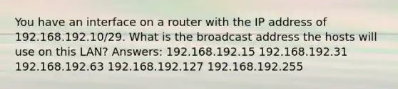 You have an interface on a router with the IP address of 192.168.192.10/29. What is the broadcast address the hosts will use on this LAN? Answers: 192.168.192.15 192.168.192.31 192.168.192.63 192.168.192.127 192.168.192.255