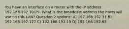 You have an interface on a router with the IP address 192.168.192.10/29. What is the broadcast address the hosts will use on this LAN? Question 2 options: A) 192.168.192.31 B) 192.168.192.127 C) 192.168.192.15 D) 192.168.192.63