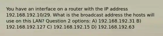 You have an interface on a router with the IP address 192.168.192.10/29. What is the broadcast address the hosts will use on this LAN? Question 2 options: A) 192.168.192.31 B) 192.168.192.127 C) 192.168.192.15 D) 192.168.192.63