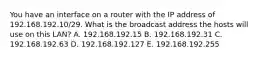 You have an interface on a router with the IP address of 192.168.192.10/29. What is the broadcast address the hosts will use on this LAN? A. 192.168.192.15 B. 192.168.192.31 C. 192.168.192.63 D. 192.168.192.127 E. 192.168.192.255