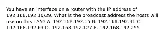 You have an interface on a router with the IP address of 192.168.192.10/29. What is the broadcast address the hosts will use on this LAN? A. 192.168.192.15 B. 192.168.192.31 C. 192.168.192.63 D. 192.168.192.127 E. 192.168.192.255