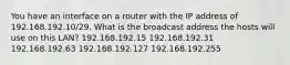 You have an interface on a router with the IP address of 192.168.192.10/29. What is the broadcast address the hosts will use on this LAN? 192.168.192.15 192.168.192.31 192.168.192.63 192.168.192.127 192.168.192.255