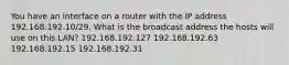 You have an interface on a router with the IP address 192.168.192.10/29. What is the broadcast address the hosts will use on this LAN? 192.168.192.127 192.168.192.63 192.168.192.15 192.168.192.31