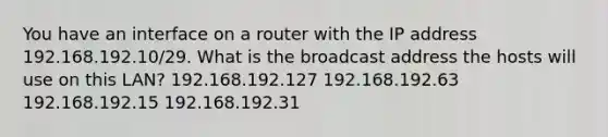 You have an interface on a router with the IP address 192.168.192.10/29. What is the broadcast address the hosts will use on this LAN? 192.168.192.127 192.168.192.63 192.168.192.15 192.168.192.31