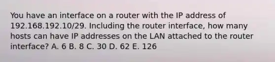 You have an interface on a router with the IP address of 192.168.192.10/29. Including the router interface, how many hosts can have IP addresses on the LAN attached to the router interface? A. 6 B. 8 C. 30 D. 62 E. 126