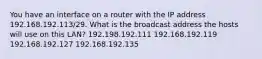 You have an interface on a router with the IP address 192.168.192.113/29. What is the broadcast address the hosts will use on this LAN? 192.198.192.111 192.168.192.119 192.168.192.127 192.168.192.135