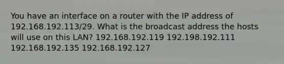 You have an interface on a router with the IP address of 192.168.192.113/29. What is the broadcast address the hosts will use on this LAN? 192.168.192.119 192.198.192.111 192.168.192.135 192.168.192.127