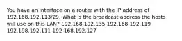 You have an interface on a router with the IP address of 192.168.192.113/29. What is the broadcast address the hosts will use on this LAN? 192.168.192.135 192.168.192.119 192.198.192.111 192.168.192.127