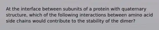 At the interface between subunits of a protein with quaternary structure, which of the following interactions between amino acid side chains would contribute to the stability of the dimer?