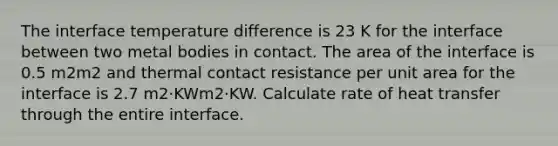 The interface temperature difference is 23 K for the interface between two metal bodies in contact. The area of the interface is 0.5 m2m2 and thermal contact resistance per unit area for the interface is 2.7 m2·KWm2·KW. Calculate rate of heat transfer through the entire interface.