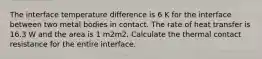 The interface temperature difference is 6 K for the interface between two metal bodies in contact. The rate of heat transfer is 16.3 W and the area is 1 m2m2. Calculate the thermal contact resistance for the entire interface.