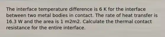 The interface temperature difference is 6 K for the interface between two metal bodies in contact. The rate of heat transfer is 16.3 W and the area is 1 m2m2. Calculate the thermal contact resistance for the entire interface.