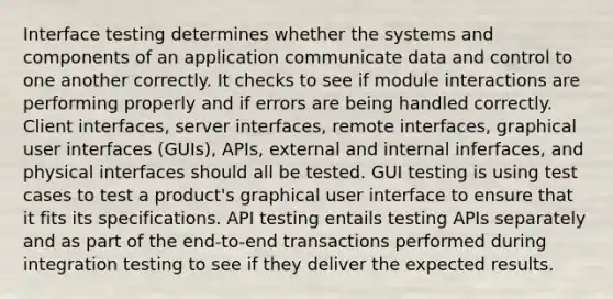 Interface testing determines whether the systems and components of an application communicate data and control to one another correctly. It checks to see if module interactions are performing properly and if errors are being handled correctly. Client interfaces, server interfaces, remote interfaces, graphical user interfaces (GUIs), APIs, external and internal inferfaces, and physical interfaces should all be tested. GUI testing is using test cases to test a product's graphical user interface to ensure that it fits its specifications. API testing entails testing APIs separately and as part of the end-to-end transactions performed during integration testing to see if they deliver the expected results.