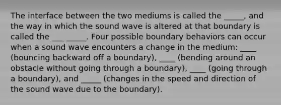 The interface between the two mediums is called the _____, and the way in which the sound wave is altered at that boundary is called the ___ _____. Four possible boundary behaviors can occur when a sound wave encounters a change in the medium: ____ (bouncing backward off a boundary), ____ (bending around an obstacle without going through a boundary), ____ (going through a boundary), and _____ (changes in the speed and direction of the sound wave due to the boundary).