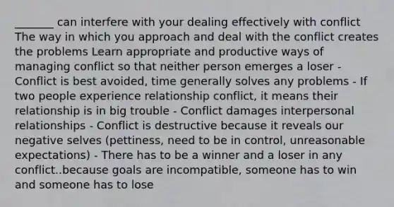 _______ can interfere with your dealing effectively with conflict The way in which you approach and deal with the conflict creates the problems Learn appropriate and productive ways of managing conflict so that neither person emerges a loser - Conflict is best avoided, time generally solves any problems - If two people experience relationship conflict, it means their relationship is in big trouble - Conflict damages interpersonal relationships - Conflict is destructive because it reveals our negative selves (pettiness, need to be in control, unreasonable expectations) - There has to be a winner and a loser in any conflict..because goals are incompatible, someone has to win and someone has to lose